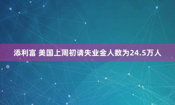 添利富 美国上周初请失业金人数为24.5万人