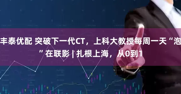 丰泰优配 突破下一代CT，上科大教授每周一天“泡”在联影 | 扎根上海，从0到1