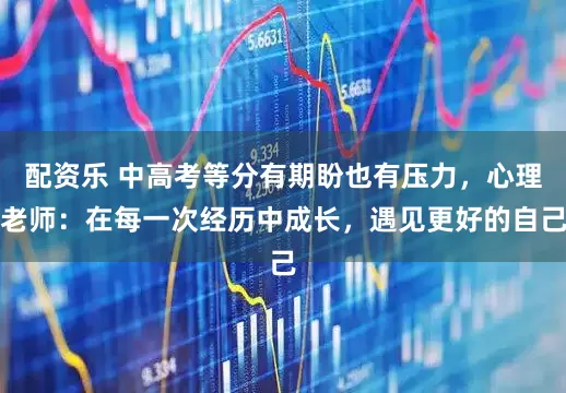 配资乐 中高考等分有期盼也有压力，心理老师：在每一次经历中成长，遇见更好的自己