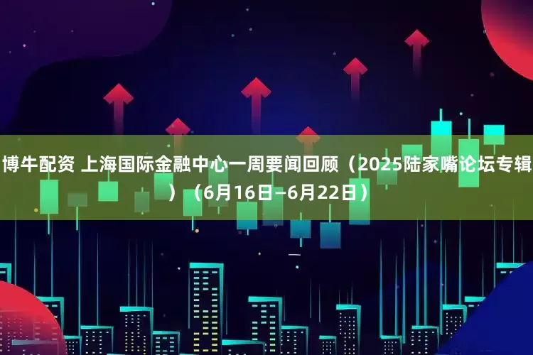博牛配资 上海国际金融中心一周要闻回顾（2025陆家嘴论坛专辑）（6月16日—6月22日）