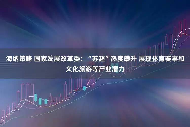 海纳策略 国家发展改革委：“苏超”热度攀升 展现体育赛事和文化旅游等产业潜力