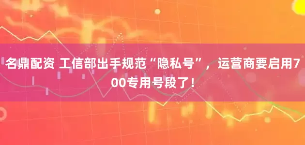 名鼎配资 工信部出手规范“隐私号”，运营商要启用700专用号段了！