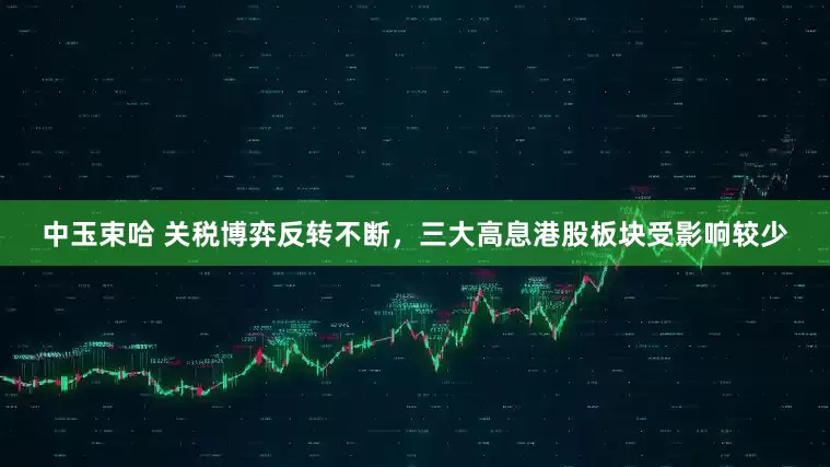 中玉束哈 关税博弈反转不断，三大高息港股板块受影响较少