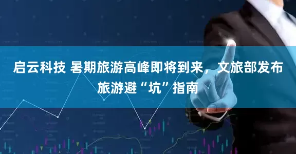 启云科技 暑期旅游高峰即将到来，文旅部发布旅游避“坑”指南