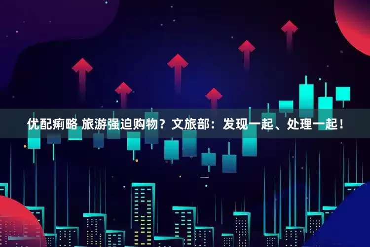 优配痢略 旅游强迫购物？文旅部：发现一起、处理一起！