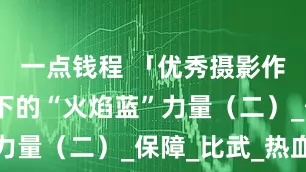 一点钱程 「优秀摄影作品」镜头下的“火焰蓝”力量（二）_保障_比武_热血