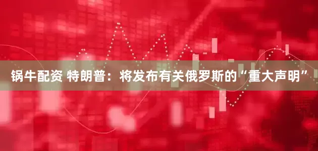 锅牛配资 特朗普：将发布有关俄罗斯的“重大声明”