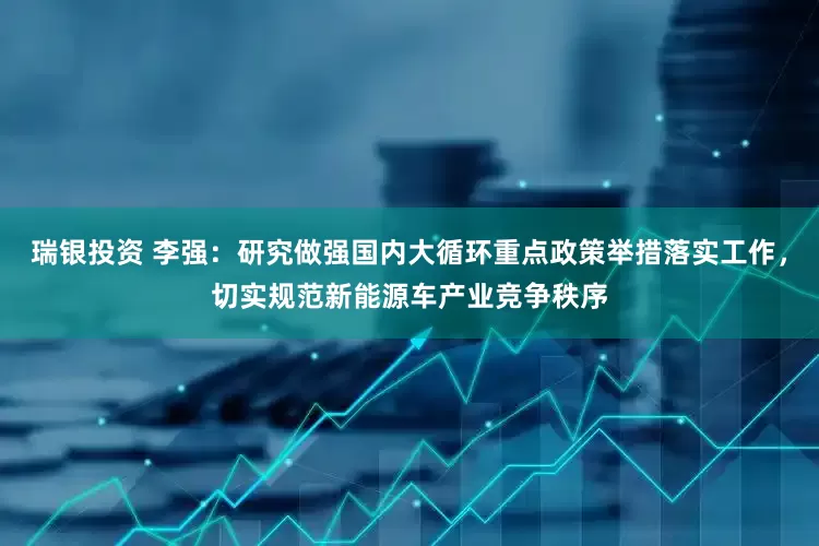 瑞银投资 李强：研究做强国内大循环重点政策举措落实工作，切实规范新能源车产业竞争秩序