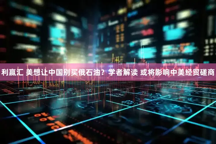 利赢汇 美想让中国别买俄石油？学者解读 或将影响中美经贸磋商