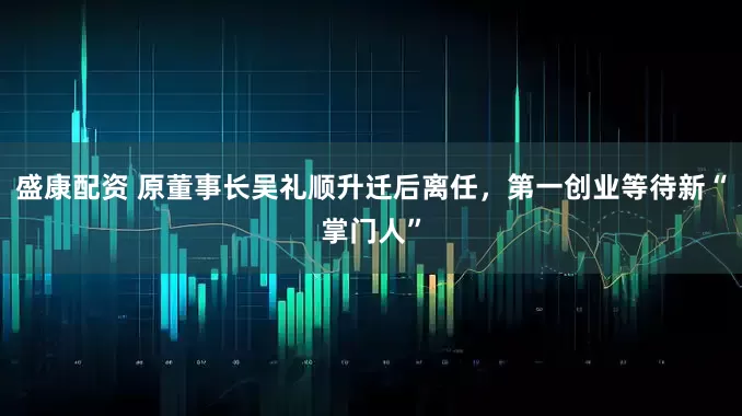 盛康配资 原董事长吴礼顺升迁后离任，第一创业等待新“掌门人”