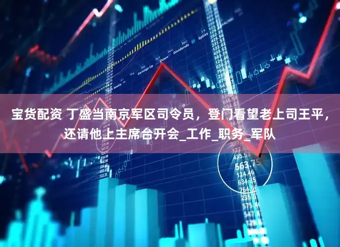 宝货配资 丁盛当南京军区司令员，登门看望老上司王平，还请他上主席台开会_工作_职务_军队