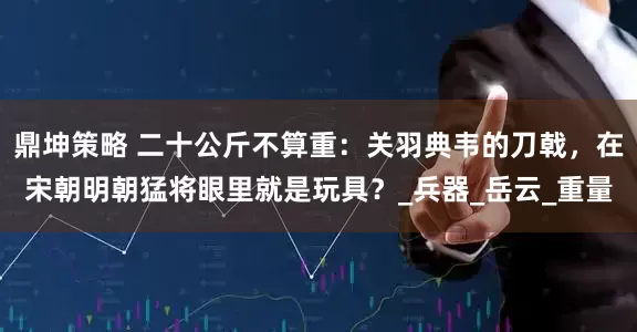 鼎坤策略 二十公斤不算重：关羽典韦的刀戟，在宋朝明朝猛将眼里就是玩具？_兵器_岳云_重量