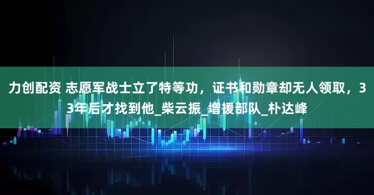力创配资 志愿军战士立了特等功，证书和勋章却无人领取，33年后才找到他_柴云振_增援部队_朴达峰
