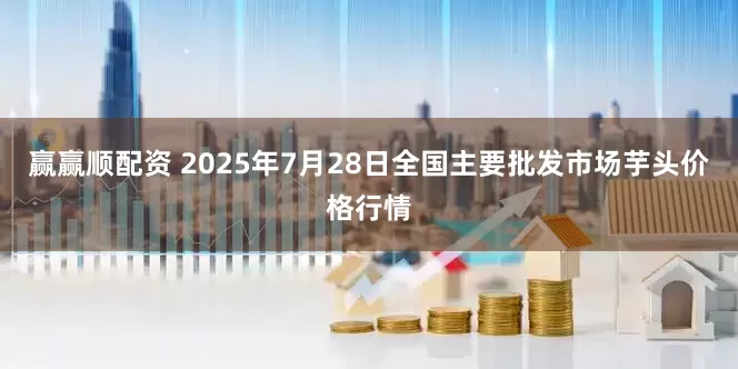 赢赢顺配资 2025年7月28日全国主要批发市场芋头价格行情