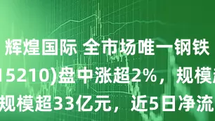 辉煌国际 全市场唯一钢铁ETF(515210)盘中涨超2%，规模超33亿元，近5日净流入超12亿元！
