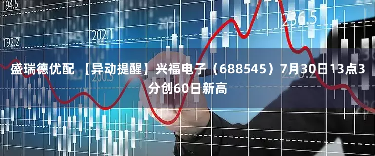盛瑞德优配 【异动提醒】兴福电子（688545）7月30日13点3分创60日新高