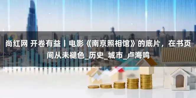 尚红网 开卷有益丨电影《南京照相馆》的底片，在书页间从未褪色_历史_城市_卢海鸣