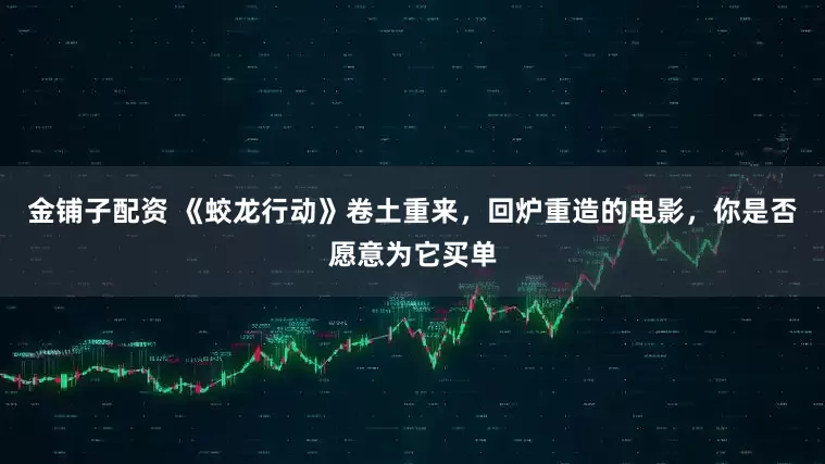 金铺子配资 《蛟龙行动》卷土重来，回炉重造的电影，你是否愿意为它买单