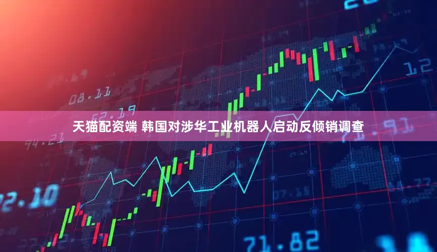 天猫配资端 韩国对涉华工业机器人启动反倾销调查