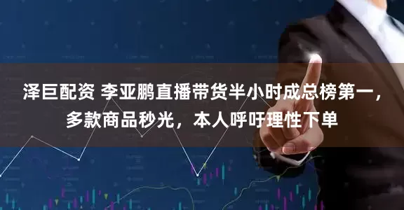 泽巨配资 李亚鹏直播带货半小时成总榜第一，多款商品秒光，本人呼吁理性下单