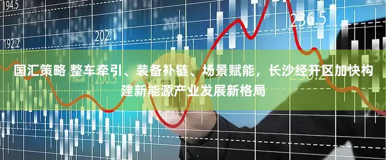 国汇策略 整车牵引、装备补链、场景赋能，长沙经开区加快构建新能源产业发展新格局