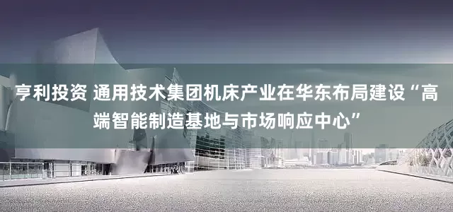亨利投资 通用技术集团机床产业在华东布局建设“高端智能制造基地与市场响应中心”